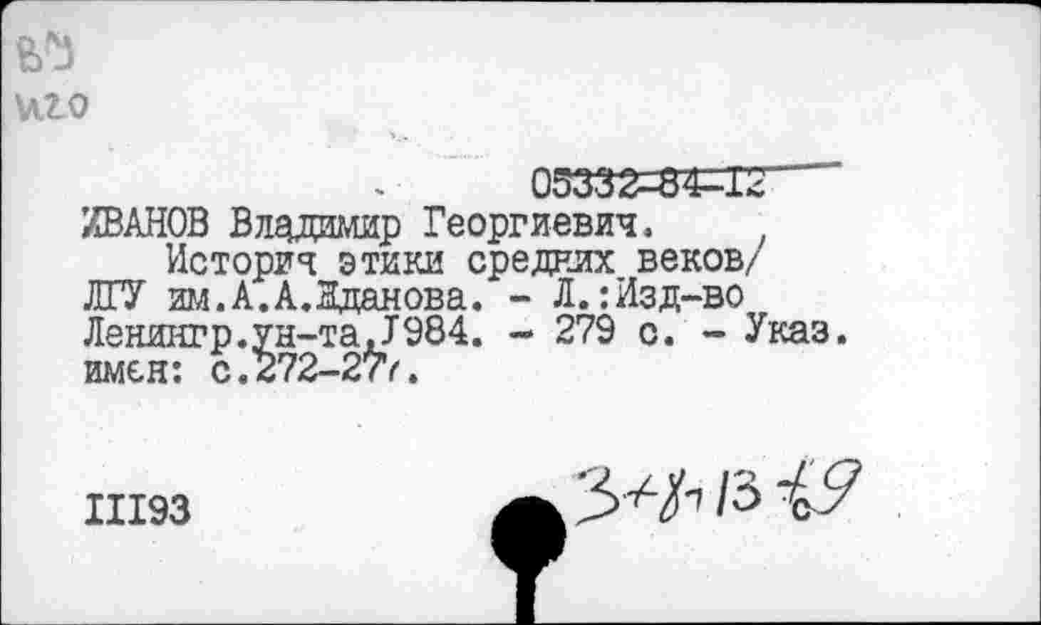 ﻿иго
05332-84^12
ИВАНОВ Владимир Георгиевич,
История этики средних веков/ ЛГУ им.А.А.Жданова. - Л.:Изд-во Ленингр.ун-та,1984. - 279 с. - Указ, имен: с.272-277.
11193
/з